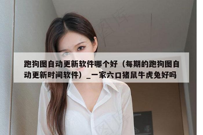 跑狗图自动更新软件哪个好（每期的跑狗图自动更新时间软件）_一家六口猪鼠牛虎兔好吗